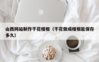 随州山西网站制作干花相框（干花做成相框能保存多久）